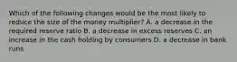 Which of the following changes would be the most likely to reduce the size of the money multiplier? A. a decrease in the required reserve ratio B. a decrease in excess reserves C. an increase in the cash holding by consumers D. a decrease in bank runs