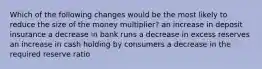 Which of the following changes would be the most likely to reduce the size of the money multiplier? an increase in deposit insurance a decrease in bank runs a decrease in excess reserves an increase in cash holding by consumers a decrease in the required reserve ratio