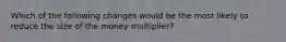 Which of the following changes would be the most likely to reduce the size of the money multiplier?