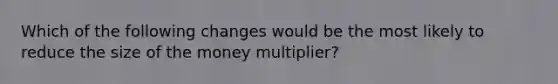 Which of the following changes would be the most likely to reduce the size of the money multiplier?