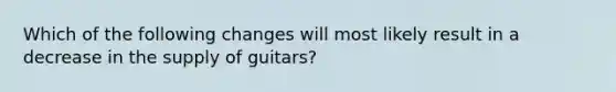 Which of the following changes will most likely result in a decrease in the supply of guitars?