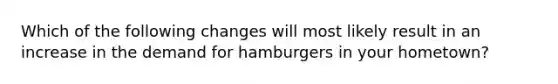 Which of the following changes will most likely result in an increase in the demand for hamburgers in your hometown?