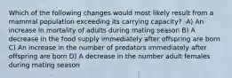 Which of the following changes would most likely result from a mammal population exceeding its carrying capacity? -A) An increase in mortality of adults during mating season B) A decrease in the food supply immediately after offspring are born C) An increase in the number of predators immediately after offspring are born D) A decrease in the number adult females during mating season