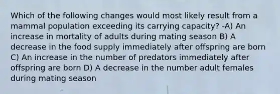 Which of the following changes would most likely result from a mammal population exceeding its carrying capacity? -A) An increase in mortality of adults during mating season B) A decrease in the food supply immediately after offspring are born C) An increase in the number of predators immediately after offspring are born D) A decrease in the number adult females during mating season