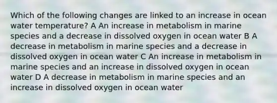 Which of the following changes are linked to an increase in ocean water temperature? A An increase in metabolism in marine species and a decrease in dissolved oxygen in ocean water B A decrease in metabolism in marine species and a decrease in dissolved oxygen in ocean water C An increase in metabolism in marine species and an increase in dissolved oxygen in ocean water D A decrease in metabolism in marine species and an increase in dissolved oxygen in ocean water