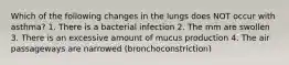 Which of the following changes in the lungs does NOT occur with asthma? 1. There is a bacterial infection 2. The mm are swollen 3. There is an excessive amount of mucus production 4. The air passageways are narrowed (bronchoconstriction)