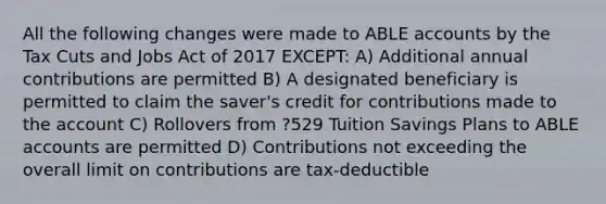 All the following changes were made to ABLE accounts by the Tax Cuts and Jobs Act of 2017 EXCEPT: A) Additional annual contributions are permitted B) A designated beneficiary is permitted to claim the saver's credit for contributions made to the account C) Rollovers from ?529 Tuition Savings Plans to ABLE accounts are permitted D) Contributions not exceeding the overall limit on contributions are tax-deductible