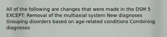 All of the following are changes that were made in the DSM 5 EXCEPT: Removal of the multiaxial system New diagnoses Grouping disorders based on age-related conditions Combining diagnoses