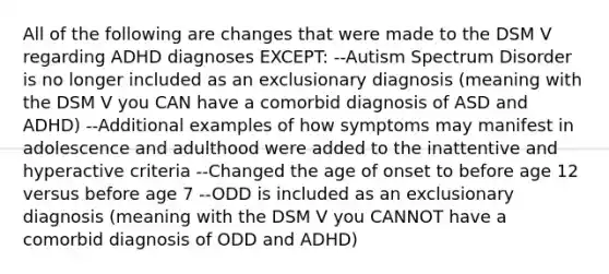 All of the following are changes that were made to the DSM V regarding ADHD diagnoses EXCEPT: --Autism Spectrum Disorder is no longer included as an exclusionary diagnosis (meaning with the DSM V you CAN have a comorbid diagnosis of ASD and ADHD) --Additional examples of how symptoms may manifest in adolescence and adulthood were added to the inattentive and hyperactive criteria --Changed the age of onset to before age 12 versus before age 7 --ODD is included as an exclusionary diagnosis (meaning with the DSM V you CANNOT have a comorbid diagnosis of ODD and ADHD)