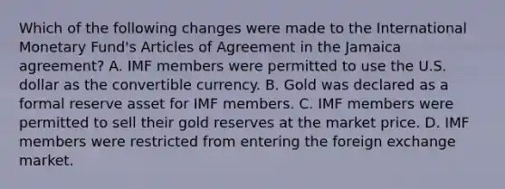 Which of the following changes were made to the International Monetary Fund's Articles of Agreement in the Jamaica agreement? A. IMF members were permitted to use the U.S. dollar as the convertible currency. B. Gold was declared as a formal reserve asset for IMF members. C. IMF members were permitted to sell their gold reserves at the market price. D. IMF members were restricted from entering the foreign exchange market.