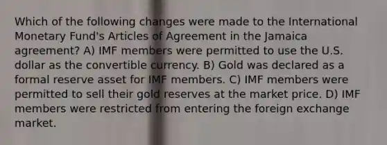 Which of the following changes were made to the International Monetary Fund's Articles of Agreement in the Jamaica agreement? A) IMF members were permitted to use the U.S. dollar as the convertible currency. B) Gold was declared as a formal reserve asset for IMF members. C) IMF members were permitted to sell their gold reserves at the market price. D) IMF members were restricted from entering the foreign exchange market.