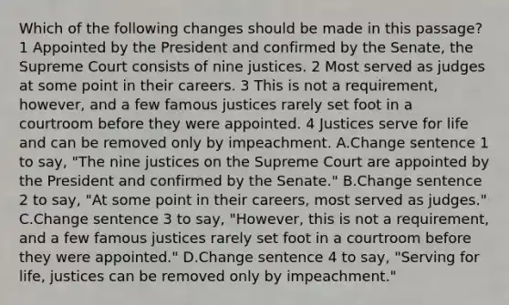 Which of the following changes should be made in this passage? 1 Appointed by the President and confirmed by the Senate, the Supreme Court consists of nine justices. 2 Most served as judges at some point in their careers. 3 This is not a requirement, however, and a few famous justices rarely set foot in a courtroom before they were appointed. 4 Justices serve for life and can be removed only by impeachment. A.Change sentence 1 to say, "The nine justices on the Supreme Court are appointed by the President and confirmed by the Senate." B.Change sentence 2 to say, "At some point in their careers, most served as judges." C.Change sentence 3 to say, "However, this is not a requirement, and a few famous justices rarely set foot in a courtroom before they were appointed." D.Change sentence 4 to say, "Serving for life, justices can be removed only by impeachment."