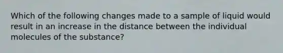 Which of the following changes made to a sample of liquid would result in an increase in the distance between the individual molecules of the substance?