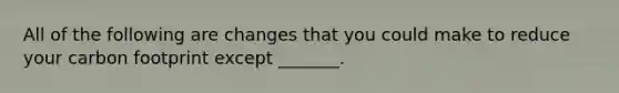 All of the following are changes that you could make to reduce your carbon footprint except _______.