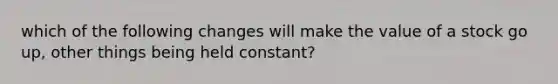 which of the following changes will make the value of a stock go up, other things being held constant?