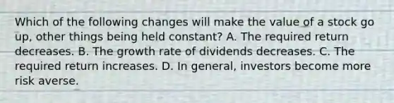 Which of the following changes will make the value of a stock go up, other things being held constant? A. The required return decreases. B. The growth rate of dividends decreases. C. The required return increases. D. In​ general, investors become more risk averse.