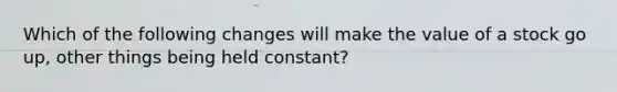 Which of the following changes will make the value of a stock go up, other things being held constant?