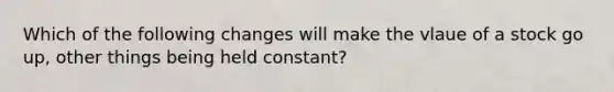 Which of the following changes will make the vlaue of a stock go up, other things being held constant?