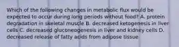 Which of the following changes in metabolic flux would be expected to occur during long periods without food? A. protein degradation in skeletal muscle B. decreased ketogenesis in liver cells C. decreased gluconeogenesis in liver and kidney cells D. decreased release of fatty acids from adipose tissue