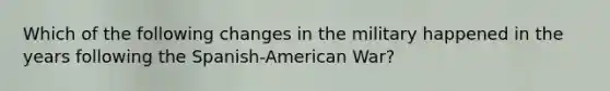 Which of the following changes in the military happened in the years following the Spanish-American War?