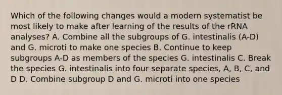 Which of the following changes would a modern systematist be most likely to make after learning of the results of the rRNA analyses? A. Combine all the subgroups of G. intestinalis (A-D) and G. microti to make one species B. Continue to keep subgroups A-D as members of the species G. intestinalis C. Break the species G. intestinalis into four separate species, A, B, C, and D D. Combine subgroup D and G. microti into one species