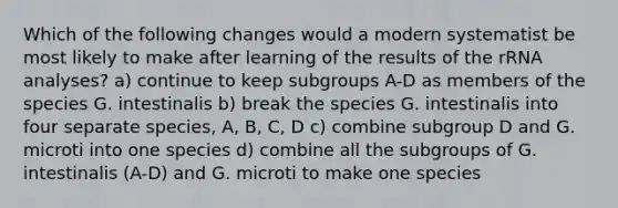 Which of the following changes would a modern systematist be most likely to make after learning of the results of the rRNA analyses? a) continue to keep subgroups A-D as members of the species G. intestinalis b) break the species G. intestinalis into four separate species, A, B, C, D c) combine subgroup D and G. microti into one species d) combine all the subgroups of G. intestinalis (A-D) and G. microti to make one species