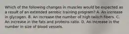 Which of the following changes in muscles would be expected as a result of an extended aerobic training program? A. An increase in glycogen. B. An increase the number of high twitch fibers. C. An increase in the fats and proteins ratio. D. An increase in the number in size of blood vessels.