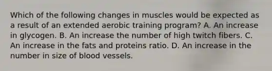 Which of the following changes in muscles would be expected as a result of an extended aerobic training program? A. An increase in glycogen. B. An increase the number of high twitch fibers. C. An increase in the fats and proteins ratio. D. An increase in the number in size of blood vessels.