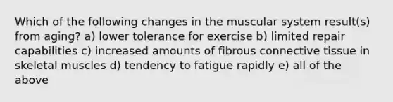 Which of the following changes in the muscular system result(s) from aging? a) lower tolerance for exercise b) limited repair capabilities c) increased amounts of fibrous connective tissue in skeletal muscles d) tendency to fatigue rapidly e) all of the above