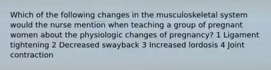 Which of the following changes in the musculoskeletal system would the nurse mention when teaching a group of pregnant women about the physiologic changes of pregnancy? 1 Ligament tightening 2 Decreased swayback 3 Increased lordosis 4 Joint contraction