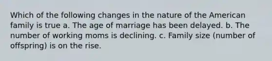 Which of the following changes in the nature of the American family is true a. The age of marriage has been delayed. b. The number of working moms is declining. c. Family size (number of offspring) is on the rise.