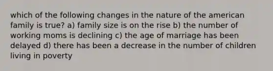 which of the following changes in the nature of <a href='https://www.questionai.com/knowledge/keiVE7hxWY-the-american' class='anchor-knowledge'>the american</a> family is true? a) family size is on the rise b) the number of working moms is declining c) the age of marriage has been delayed d) there has been a decrease in the number of children living in poverty