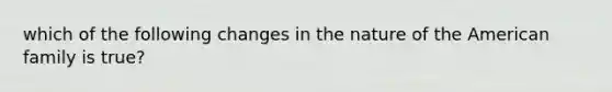 which of the following changes in the nature of the American family is true?