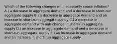 Which of the following changes will necessarily cause inflation? A.) a decrease in aggregate demand and a decrease in short-run aggregate supply B.) a decrease in aggregate demand and an increase in short-run aggregate supply C.) a decrease in aggregate demand with non-change in short-run aggregate supply D.) an increase in aggregate demand and a decrease in short-run aggregate supply E.) an increase in aggregate demand and an increase in short-run aggregate supply