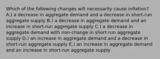 Which of the following changes will necessarily cause inflation? A.) a decrease in aggregate demand and a decrease in short-run aggregate supply B.) a decrease in aggregate demand and an increase in short-run aggregate supply C.) a decrease in aggregate demand with non-change in short-run aggregate supply D.) an increase in aggregate demand and a decrease in short-run aggregate supply E.) an increase in aggregate demand and an increase in short-run aggregate supply