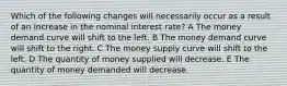 Which of the following changes will necessarily occur as a result of an increase in the nominal interest rate? A The money demand curve will shift to the left. B The money demand curve will shift to the right. C The money supply curve will shift to the left. D The quantity of money supplied will decrease. E The quantity of money demanded will decrease.