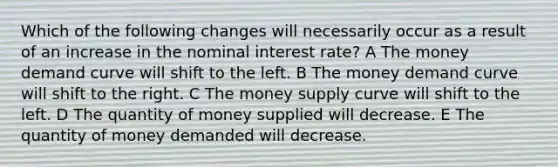 Which of the following changes will necessarily occur as a result of an increase in the nominal interest rate? A The money demand curve will shift to the left. B The money demand curve will shift to the right. C The money supply curve will shift to the left. D The quantity of money supplied will decrease. E The quantity of money demanded will decrease.