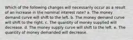 Which of the following changes will necessarily occur as a result of an increase in the nominal interest rate? a. The money demand curve will shift to the left. b. The money demand curve will shift to the right. c. The quantity of money supplied will decrease. d. The money supply curve will shift to the left. e. The quantity of money demanded will decrease.