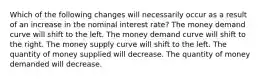 Which of the following changes will necessarily occur as a result of an increase in the nominal interest rate? The money demand curve will shift to the left. The money demand curve will shift to the right. The money supply curve will shift to the left. The quantity of money supplied will decrease. The quantity of money demanded will decrease.