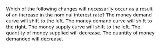 Which of the following changes will necessarily occur as a result of an increase in the nominal interest rate? The money demand curve will shift to the left. The money demand curve will shift to the right. The money supply curve will shift to the left. The quantity of money supplied will decrease. The quantity of money demanded will decrease.