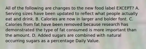 All of the following are changes to the new food label EXCEPT? A. Serving sizes have been updated to reflect what people actually eat and drink. B. Calories are now in larger and bolder font. C. Calories from fat have been removed because research has demonstrated the type of fat consumed is more important than the amount. D. Added sugars are combined with natural occurring sugars as a percentage Daily Value.