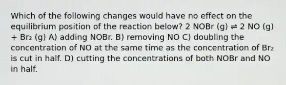 Which of the following changes would have no effect on the equilibrium position of the reaction below? 2 NOBr (g) ⇌ 2 NO (g) + Br₂ (g) A) adding NOBr. B) removing NO C) doubling the concentration of NO at the same time as the concentration of Br₂ is cut in half. D) cutting the concentrations of both NOBr and NO in half.