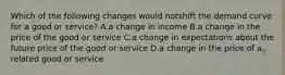 Which of the following changes would notshift the demand curve for a good or service? A.a change in income B.a change in the price of the good or service C.a change in expectations about the future price of the good or service D.a change in the price of a related good or service