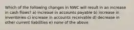 Which of the following changes in NWC will result in an increase in cash flows? a) increase in accounts payable b) increase in inventories c) increase in accounts receivable d) decrease in other current liabilities e) none of the above