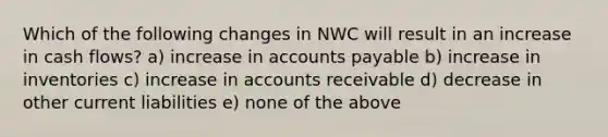 Which of the following changes in NWC will result in an increase in cash flows? a) increase in accounts payable b) increase in inventories c) increase in accounts receivable d) decrease in other current liabilities e) none of the above