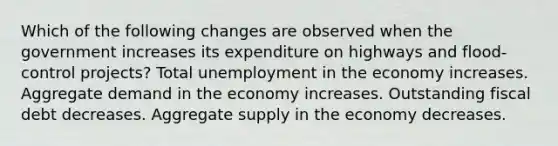 Which of the following changes are observed when the government increases its expenditure on highways and flood-control projects? Total unemployment in the economy increases. Aggregate demand in the economy increases. Outstanding fiscal debt decreases. Aggregate supply in the economy decreases.