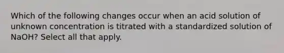 Which of the following changes occur when an acid solution of unknown concentration is titrated with a standardized solution of NaOH? Select all that apply.