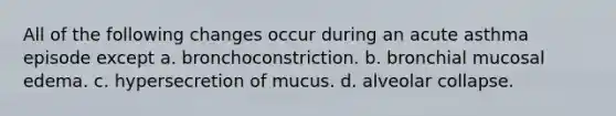 All of the following changes occur during an acute asthma episode except a. bronchoconstriction. b. bronchial mucosal edema. c. hypersecretion of mucus. d. alveolar collapse.