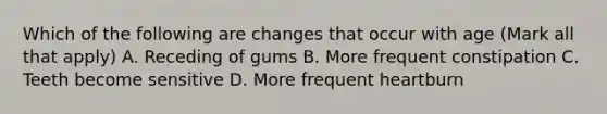 Which of the following are changes that occur with age (Mark all that apply) A. Receding of gums B. More frequent constipation C. Teeth become sensitive D. More frequent heartburn