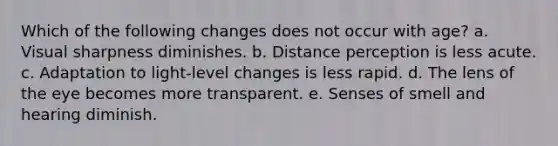 Which of the following changes does not occur with age? a. Visual sharpness diminishes. b. Distance perception is less acute. c. Adaptation to light-level changes is less rapid. d. The lens of the eye becomes more transparent. e. Senses of smell and hearing diminish.